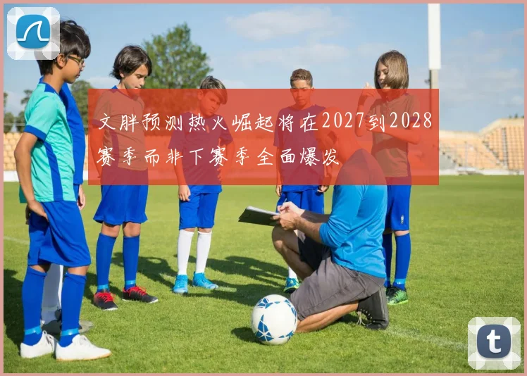 文胖预测热火崛起将在2027到2028赛季而非下赛季全面爆发