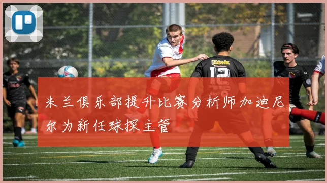 米兰俱乐部提升比赛分析师加迪尼尔为新任球探主管