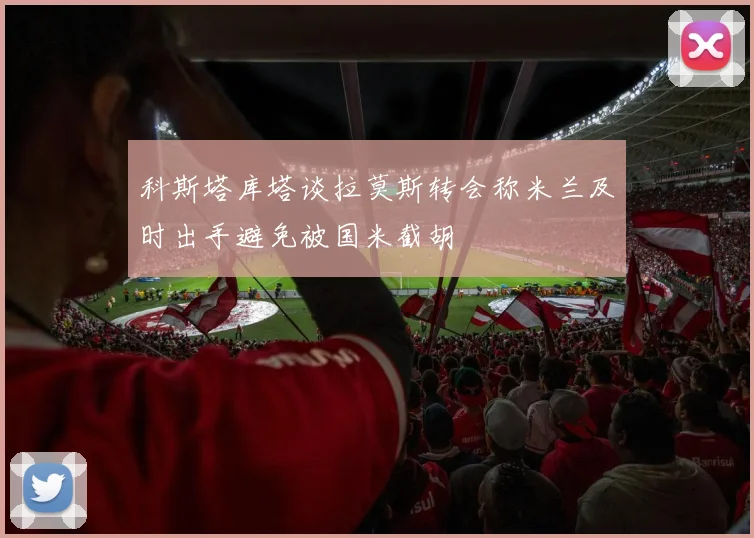 科斯塔库塔谈拉莫斯转会称米兰及时出手避免被国米截胡