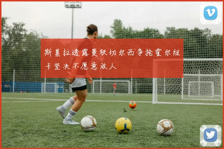 斯基拉透露曼联切尔西争抢霍尔纽卡坚决不愿意放人