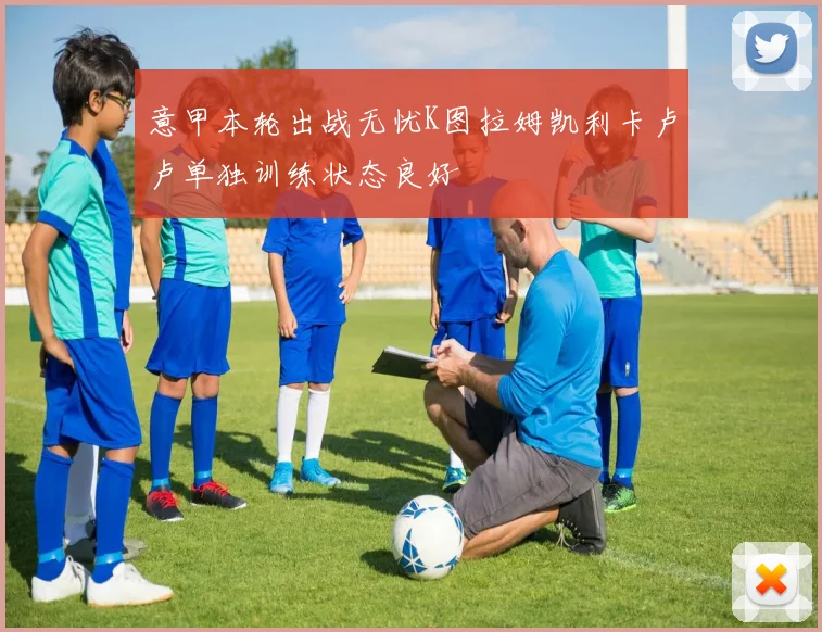 意甲本轮出战无忧K图拉姆凯利卡卢卢单独训练状态良好