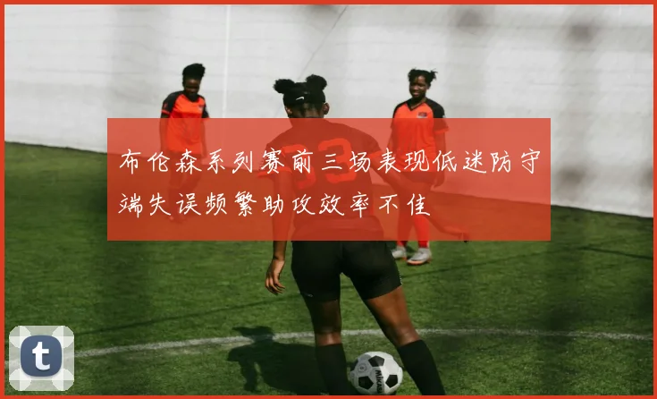 布伦森系列赛前三场表现低迷防守端失误频繁助攻效率不佳