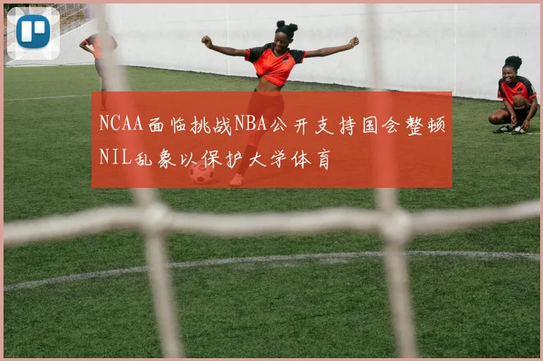 NCAA面临挑战NBA公开支持国会整顿NIL乱象以保护大学体育