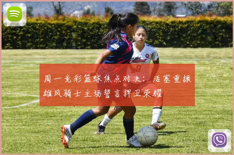 周一竞彩篮球焦点对决：活塞重振雄风骑士主场誓言捍卫荣耀