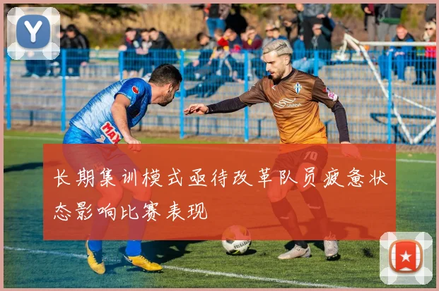长期集训模式亟待改革队员疲惫状态影响比赛表现