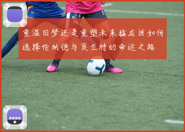 重温旧梦还是重塑未来猛龙该如何选择伦纳德与莫兰特的命运之路