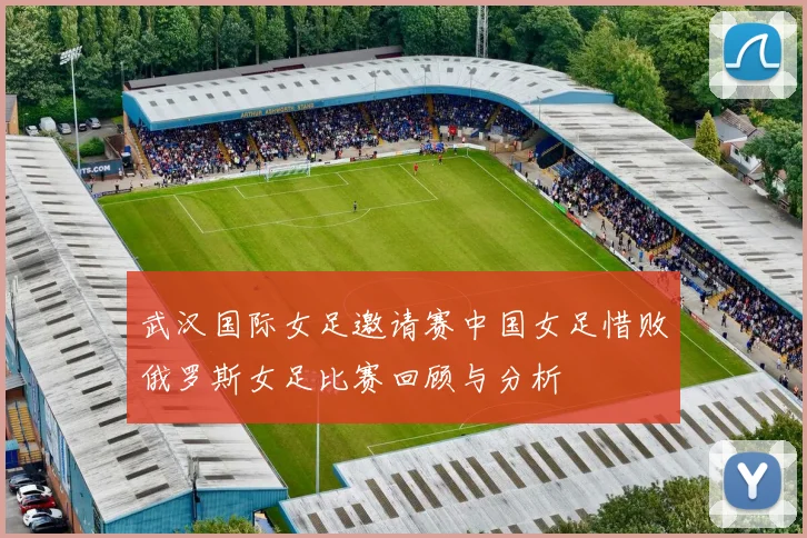 武汉国际女足邀请赛中国女足惜败俄罗斯女足比赛回顾与分析